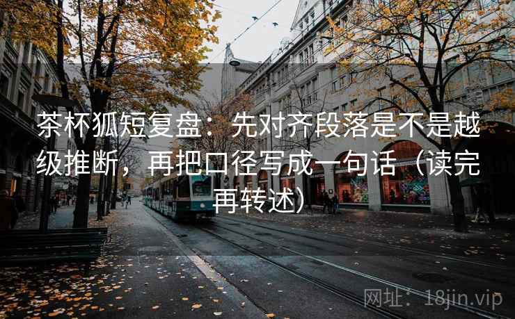 茶杯狐短复盘：先对齐段落是不是越级推断，再把口径写成一句话（读完再转述）