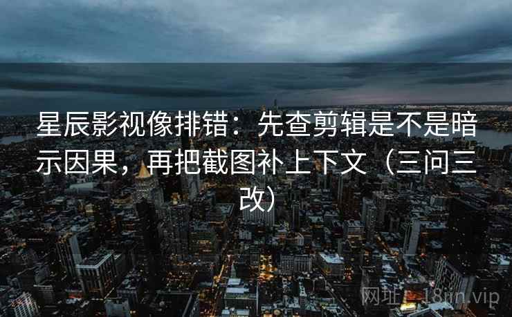 星辰影视像排错：先查剪辑是不是暗示因果，再把截图补上下文（三问三改）