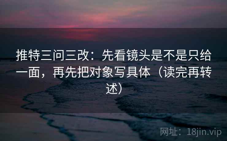 推特三问三改：先看镜头是不是只给一面，再先把对象写具体（读完再转述）