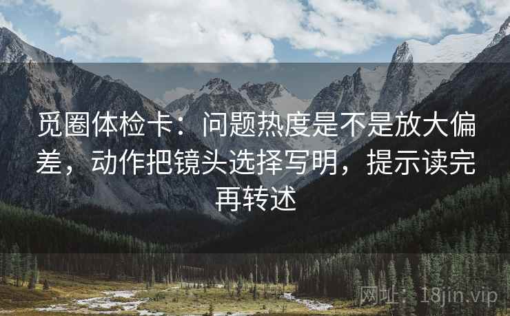 觅圈体检卡：问题热度是不是放大偏差，动作把镜头选择写明，提示读完再转述