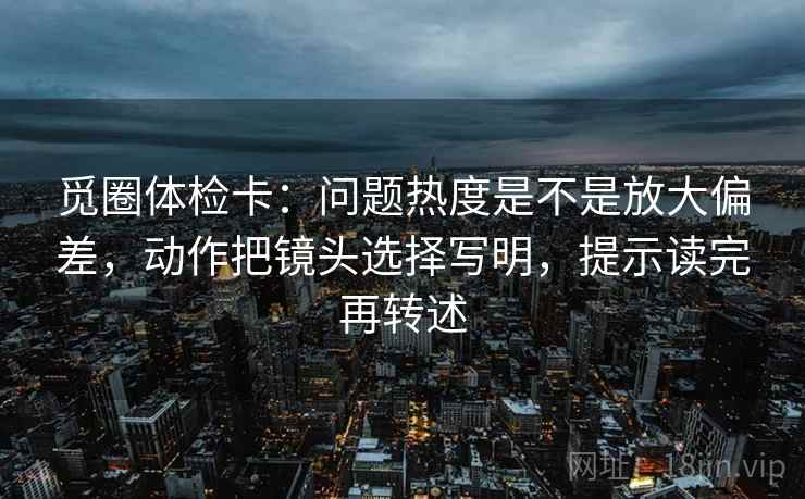觅圈体检卡:问题热度是不是放大偏差,动作把镜头选择写明,提示读完再转述