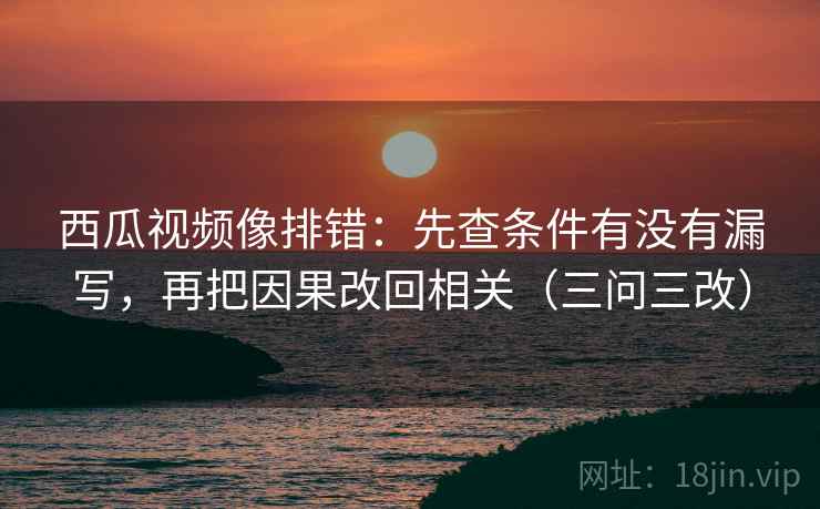西瓜视频像排错：先查条件有没有漏写，再把因果改回相关（三问三改）