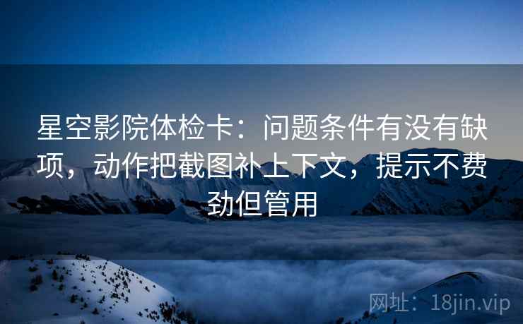 星空影院体检卡:问题条件有没有缺项,动作把截图补上下文,提示不费劲但管用