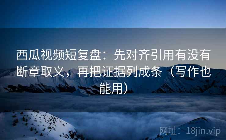 西瓜视频短复盘:先对齐引用有没有断章取义,再把证据列成条(写作也能用)