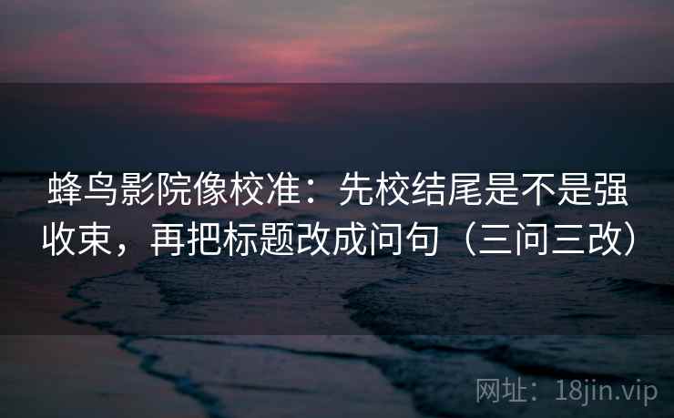 蜂鸟影院像校准:先校结尾是不是强收束,再把标题改成问句(三问三改)