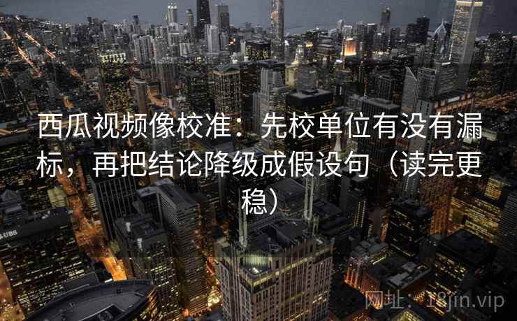 西瓜视频像校准:先校单位有没有漏标,再把结论降级成假设句(读完更稳)