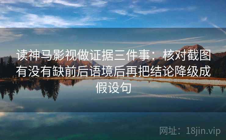 读神马影视做证据三件事:核对截图有没有缺前后语境后再把结论降级成假设句
