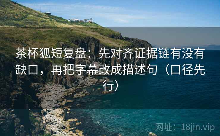 茶杯狐短复盘:先对齐证据链有没有缺口,再把字幕改成描述句(口径先行)