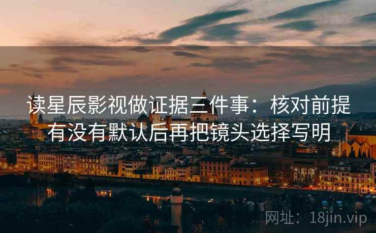 读星辰影视做证据三件事:核对前提有没有默认后再把镜头选择写明
