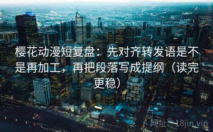 樱花动漫短复盘:先对齐转发语是不是再加工,再把段落写成提纲(读完更稳)