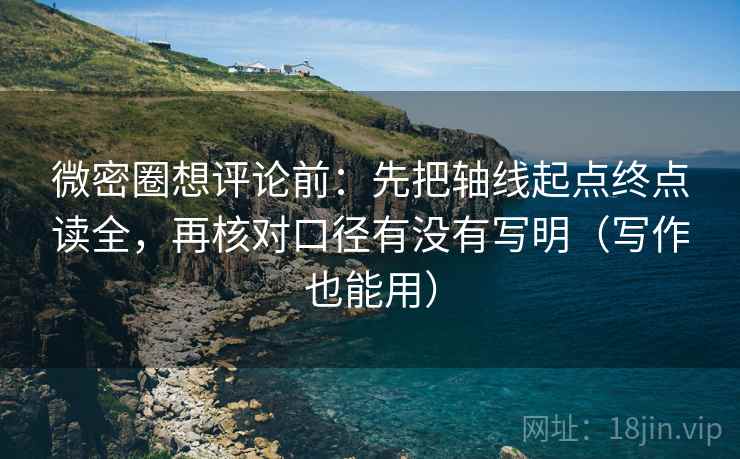 微密圈想评论前:先把轴线起点终点读全,再核对口径有没有写明(写作也能用)
