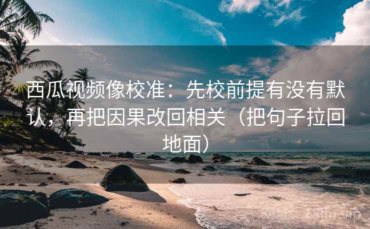 西瓜视频像校准:先校前提有没有默认,再把因果改回相关(把句子拉回地面)