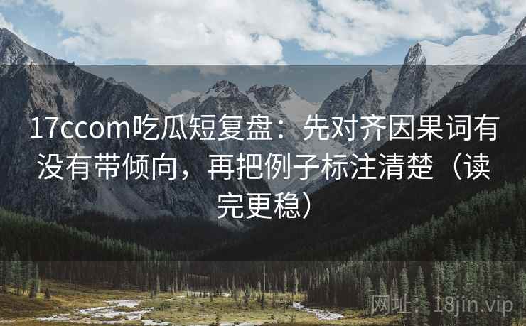 17ccom吃瓜短复盘:先对齐因果词有没有带倾向,再把例子标注清楚(读完更稳)