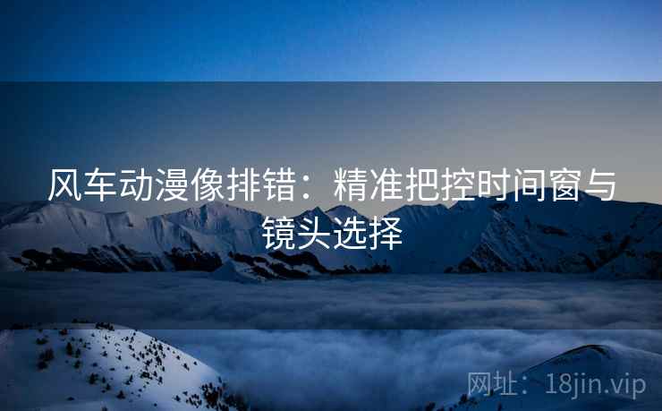 风车动漫像排错:精准把控时间窗与镜头选择