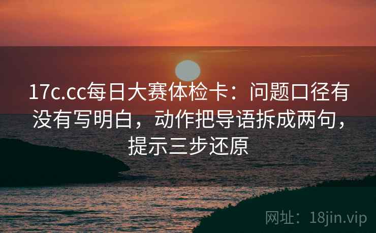 17c.cc每日大赛体检卡:问题口径有没有写明白,动作把导语拆成两句,提示三步还原