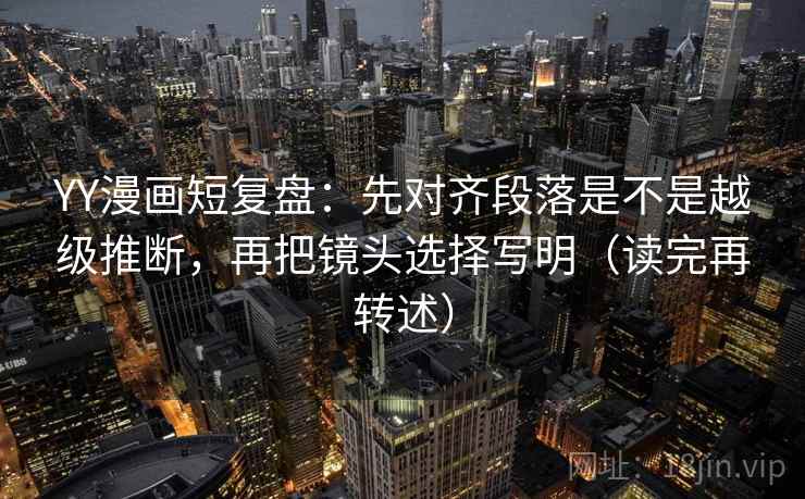 YY漫画短复盘:先对齐段落是不是越级推断,再把镜头选择写明(读完再转述)