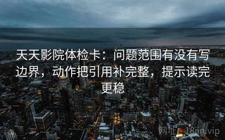 天天影院体检卡:问题范围有没有写边界,动作把引用补完整,提示读完更稳