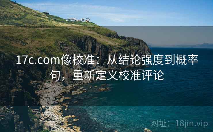 17c.com像校准:从结论强度到概率句,重新定义校准评论