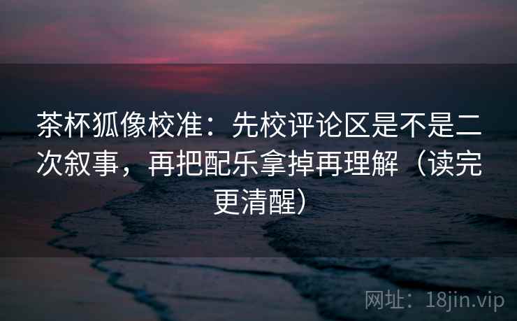茶杯狐像校准：先校评论区是不是二次叙事，再把配乐拿掉再理解（读完更清醒）