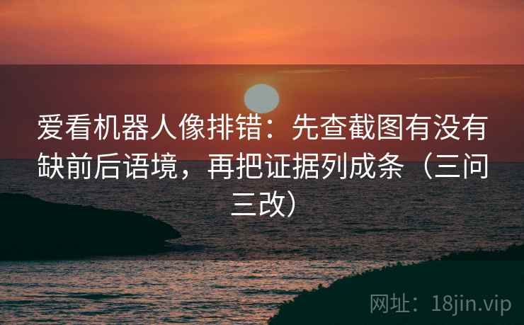 爱看机器人像排错:先查截图有没有缺前后语境,再把证据列成条(三问三改)
