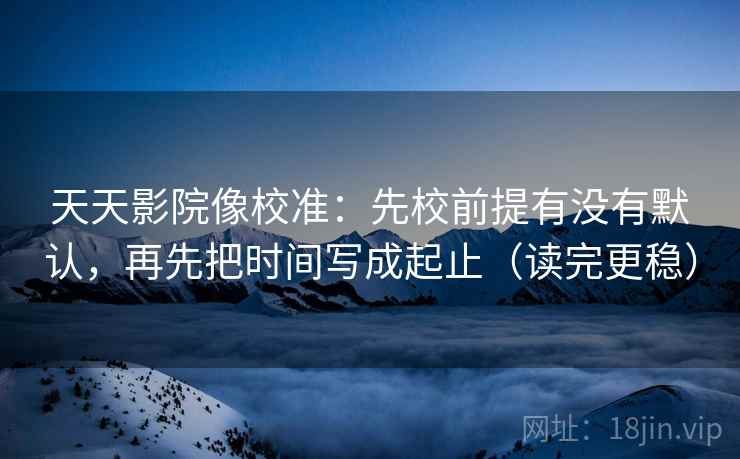 天天影院像校准:先校前提有没有默认,再先把时间写成起止(读完更稳)