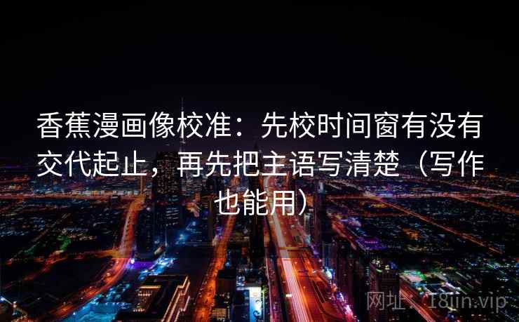 香蕉漫画像校准:先校时间窗有没有交代起止,再先把主语写清楚(写作也能用)