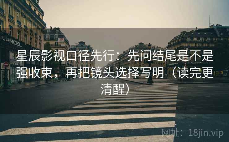 星辰影视口径先行：先问结尾是不是强收束，再把镜头选择写明（读完更清醒）